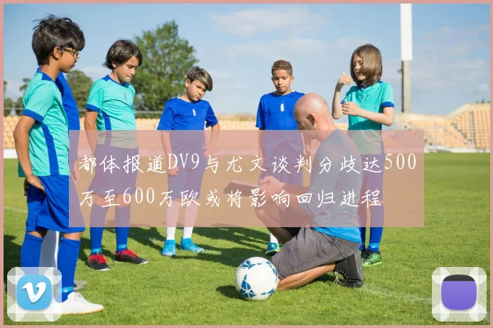 都体报道DV9与尤文谈判分歧达500万至600万欧或将影响回归进程