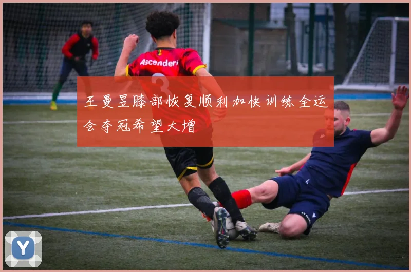 王曼昱膝部恢复顺利加快训练全运会夺冠希望大增