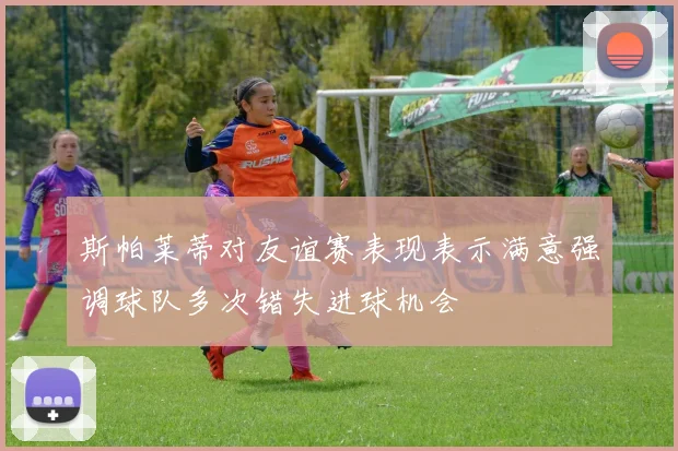 斯帕莱蒂对友谊赛表现表示满意强调球队多次错失进球机会