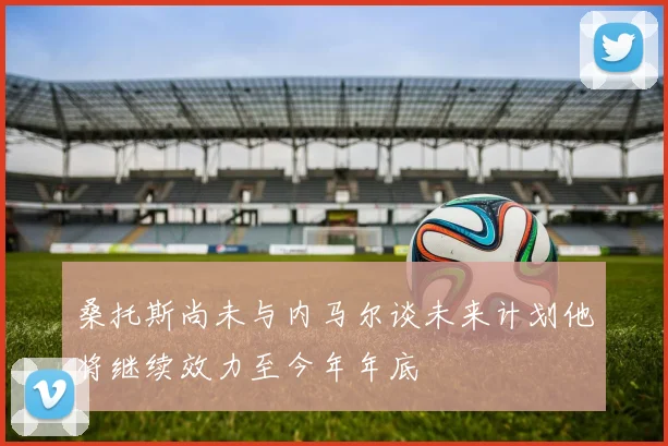 桑托斯尚未与内马尔谈未来计划他将继续效力至今年年底