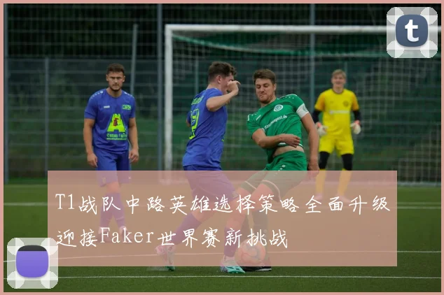 T1战队中路英雄选择策略全面升级迎接Faker世界赛新挑战