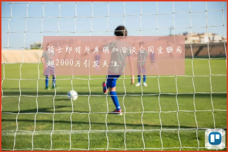 骑士即将与库明加洽谈合同金额或超2000万引发关注