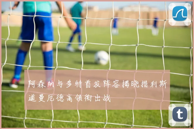 阿森纳与多特首发阵容揭晓措利斯道曼厄德高领衔出战