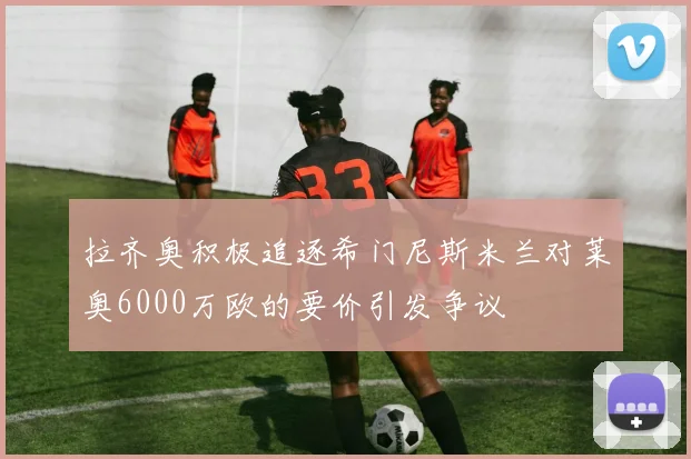 拉齐奥积极追逐希门尼斯米兰对莱奥6000万欧的要价引发争议