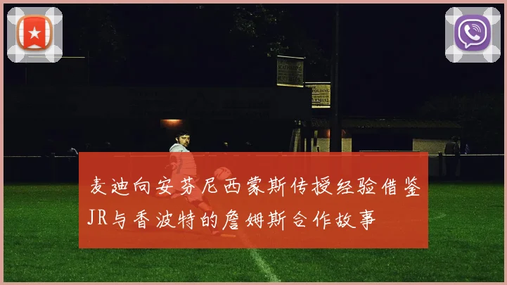 麦迪向安芬尼西蒙斯传授经验借鉴JR与香波特的詹姆斯合作故事