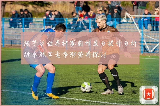 陈芋汐世界杯赛前难度分提升分析跳水冠军竞争形势再探讨