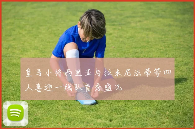 皇马小将西里亚与拉米尼法蒂等四人喜迎一线队首秀盛况