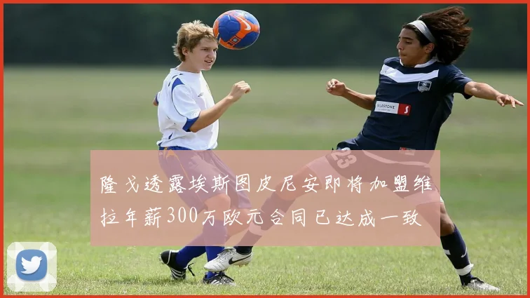 隆戈透露埃斯图皮尼安即将加盟维拉年薪300万欧元合同已达成一致