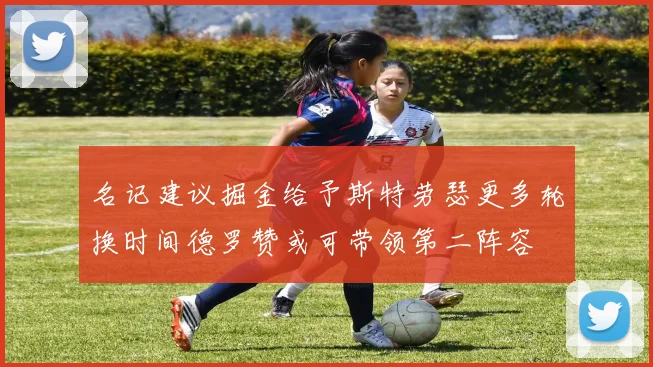 名记建议掘金给予斯特劳瑟更多轮换时间德罗赞或可带领第二阵容