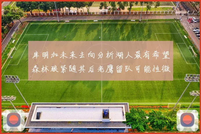 库明加未来去向分析湖人最有希望森林狼紧随其后老鹰留队可能性微乎其微