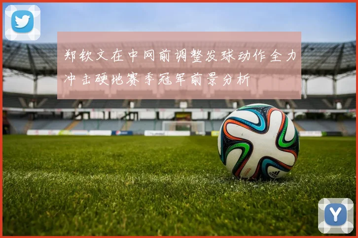 郑钦文在中网前调整发球动作全力冲击硬地赛季冠军前景分析