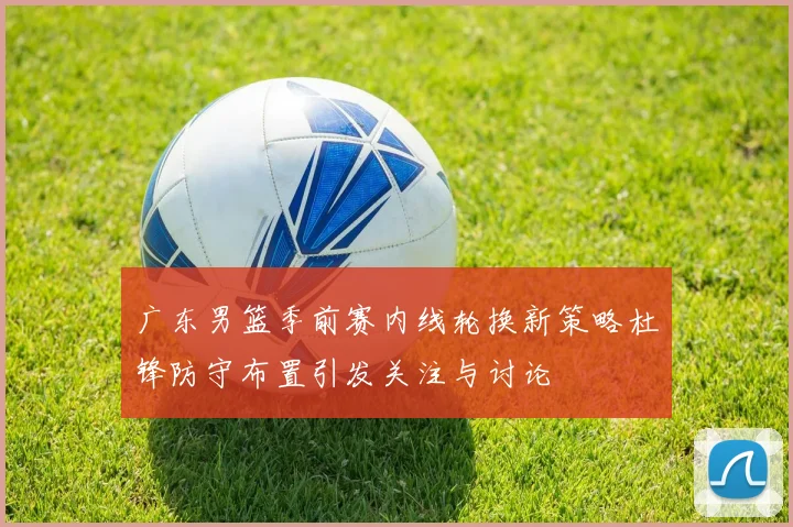 广东男篮季前赛内线轮换新策略杜锋防守布置引发关注与讨论